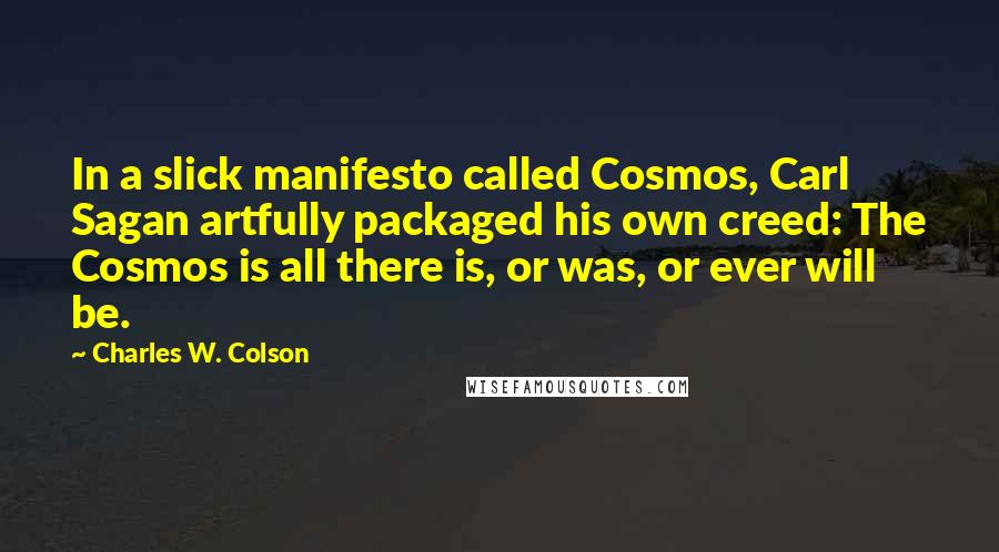 Charles W. Colson Quotes: In a slick manifesto called Cosmos, Carl Sagan artfully packaged his own creed: The Cosmos is all there is, or was, or ever will be.