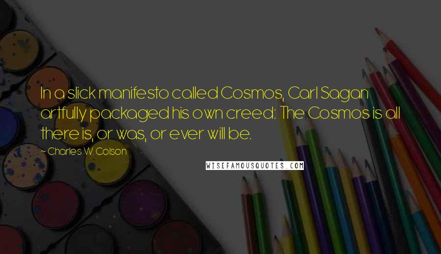 Charles W. Colson Quotes: In a slick manifesto called Cosmos, Carl Sagan artfully packaged his own creed: The Cosmos is all there is, or was, or ever will be.