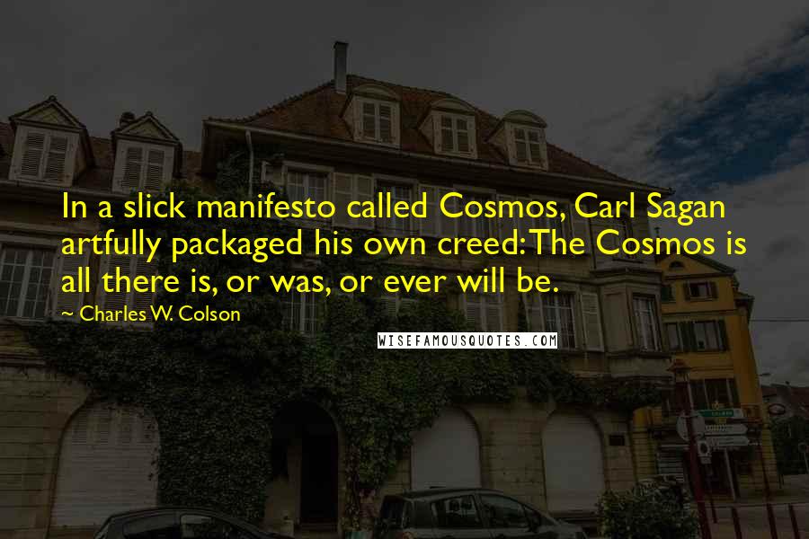 Charles W. Colson Quotes: In a slick manifesto called Cosmos, Carl Sagan artfully packaged his own creed: The Cosmos is all there is, or was, or ever will be.