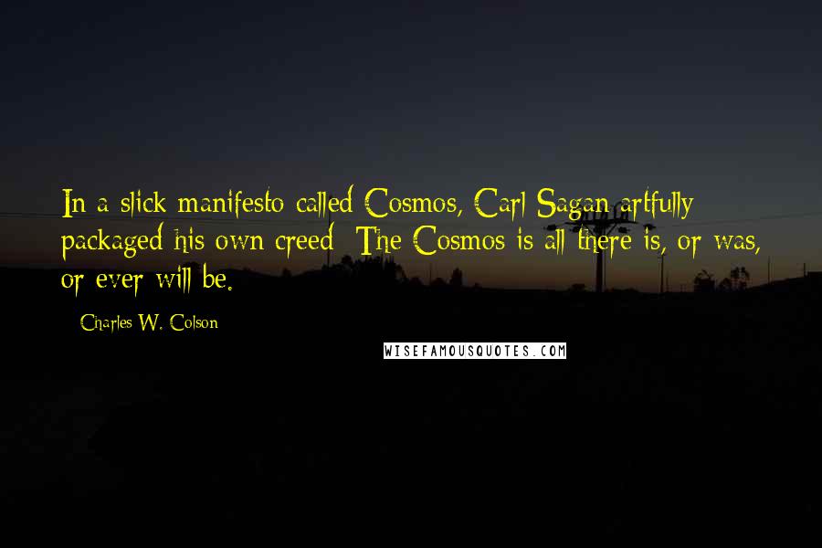 Charles W. Colson Quotes: In a slick manifesto called Cosmos, Carl Sagan artfully packaged his own creed: The Cosmos is all there is, or was, or ever will be.