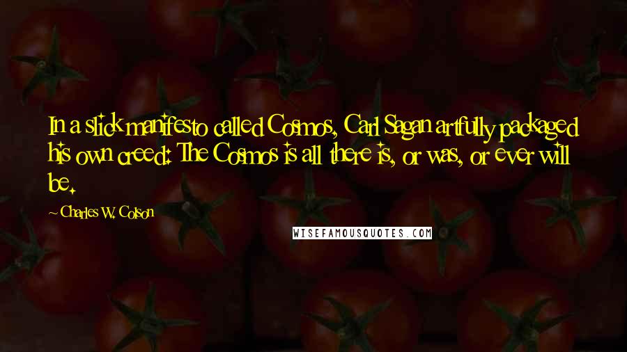 Charles W. Colson Quotes: In a slick manifesto called Cosmos, Carl Sagan artfully packaged his own creed: The Cosmos is all there is, or was, or ever will be.