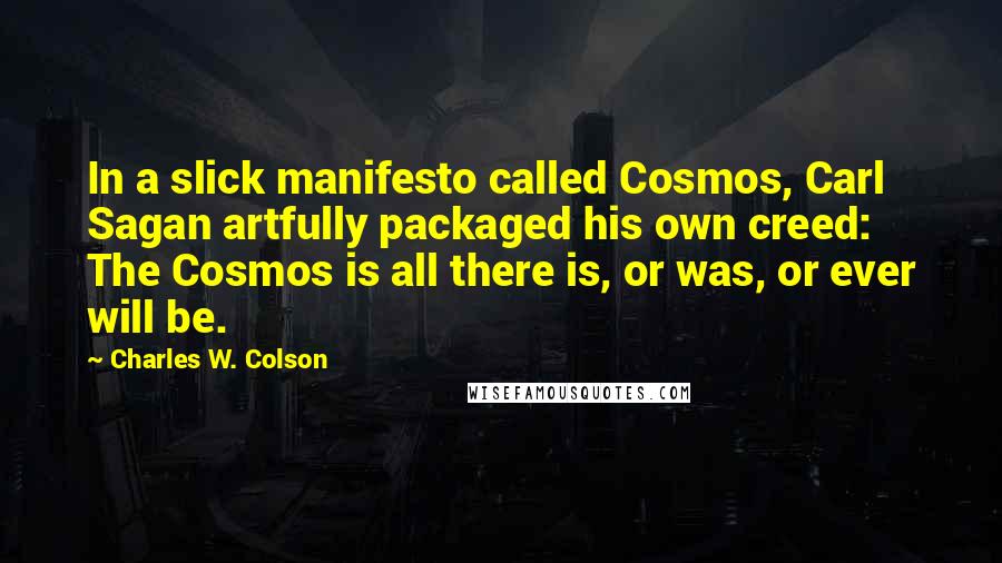Charles W. Colson Quotes: In a slick manifesto called Cosmos, Carl Sagan artfully packaged his own creed: The Cosmos is all there is, or was, or ever will be.
