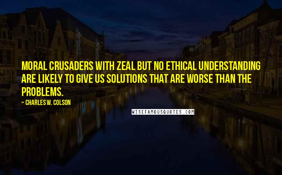 Charles W. Colson Quotes: Moral crusaders with zeal but no ethical understanding are likely to give us solutions that are worse than the problems.