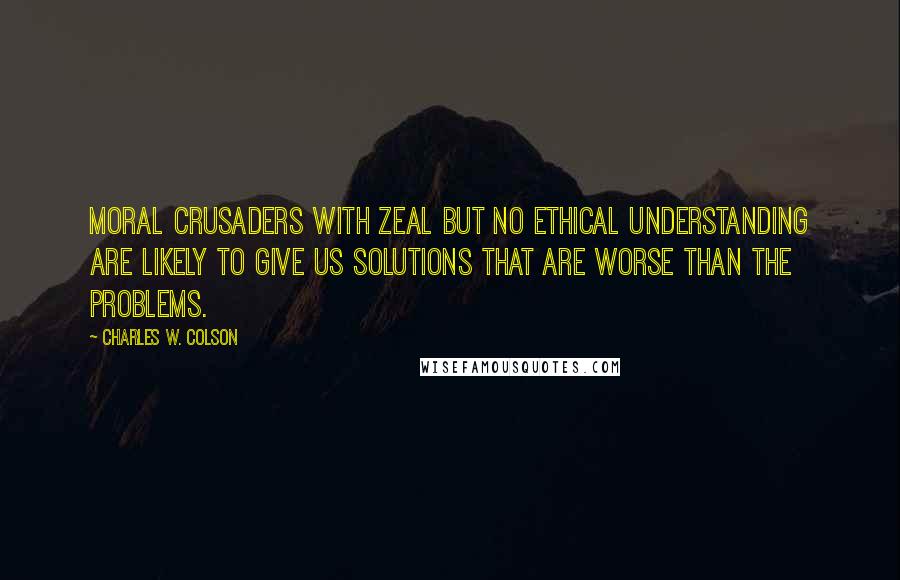 Charles W. Colson Quotes: Moral crusaders with zeal but no ethical understanding are likely to give us solutions that are worse than the problems.