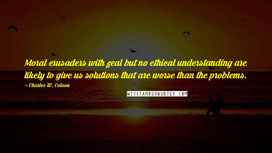 Charles W. Colson Quotes: Moral crusaders with zeal but no ethical understanding are likely to give us solutions that are worse than the problems.