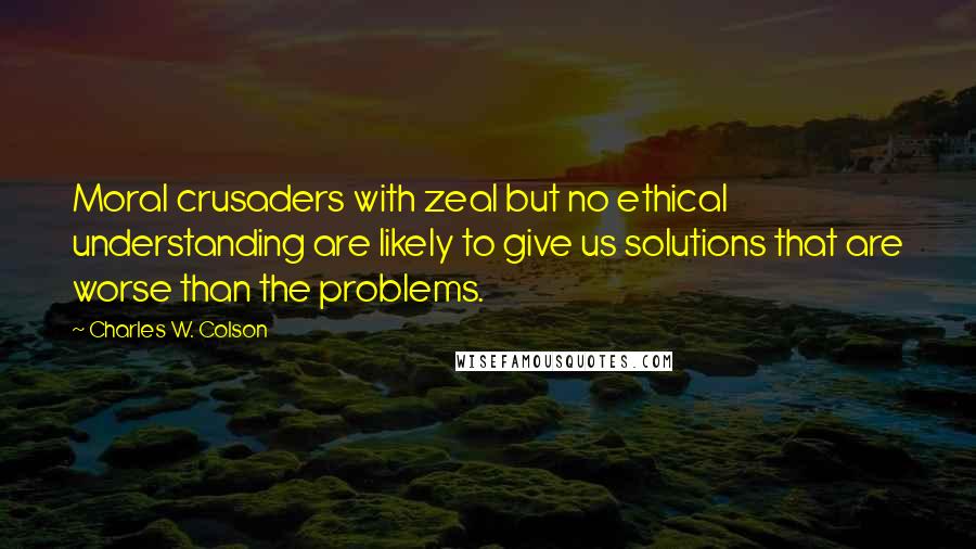 Charles W. Colson Quotes: Moral crusaders with zeal but no ethical understanding are likely to give us solutions that are worse than the problems.