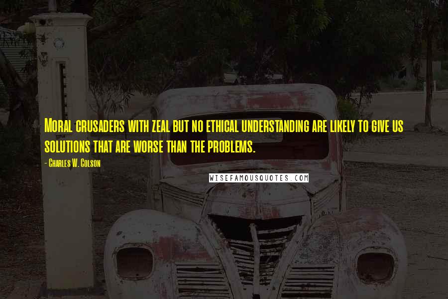 Charles W. Colson Quotes: Moral crusaders with zeal but no ethical understanding are likely to give us solutions that are worse than the problems.