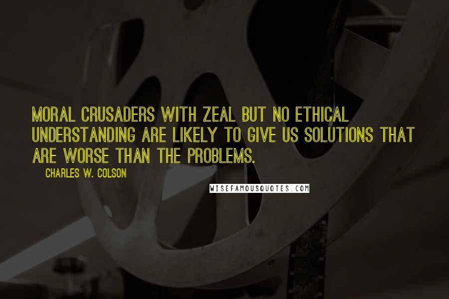 Charles W. Colson Quotes: Moral crusaders with zeal but no ethical understanding are likely to give us solutions that are worse than the problems.