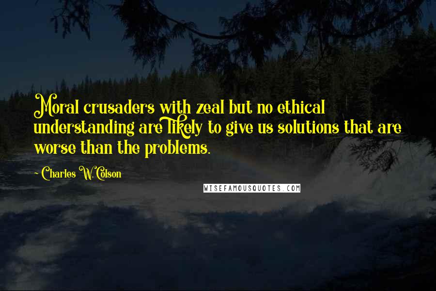 Charles W. Colson Quotes: Moral crusaders with zeal but no ethical understanding are likely to give us solutions that are worse than the problems.