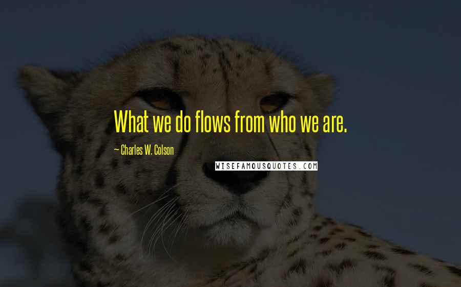 Charles W. Colson Quotes: What we do flows from who we are.