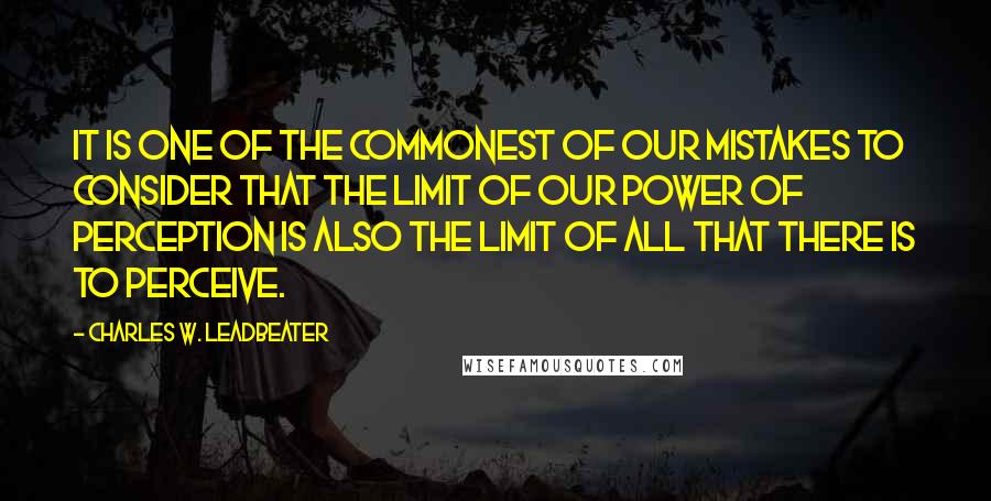 Charles W. Leadbeater Quotes: It is one of the commonest of our mistakes to consider that the limit of our power of perception is also the limit of all that there is to perceive.