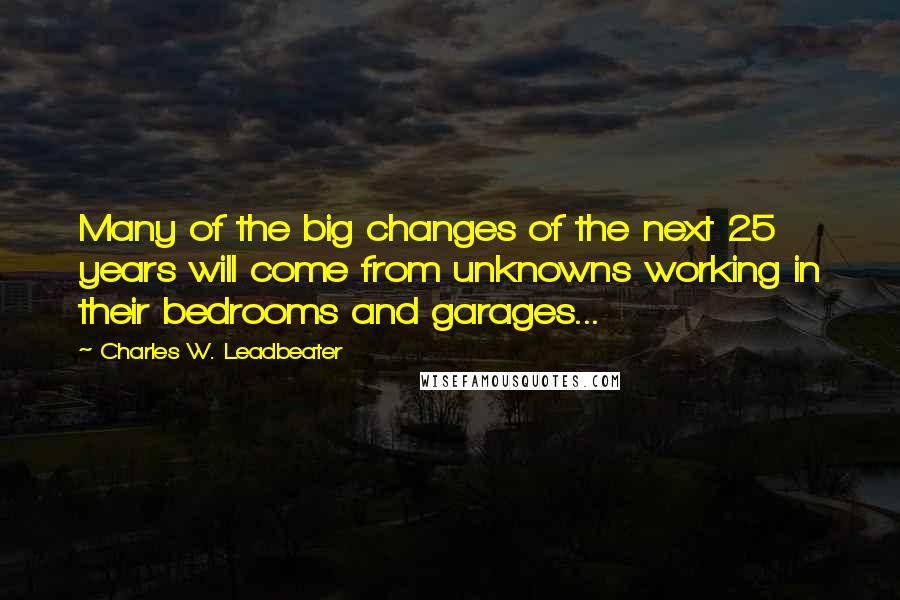 Charles W. Leadbeater Quotes: Many of the big changes of the next 25 years will come from unknowns working in their bedrooms and garages...