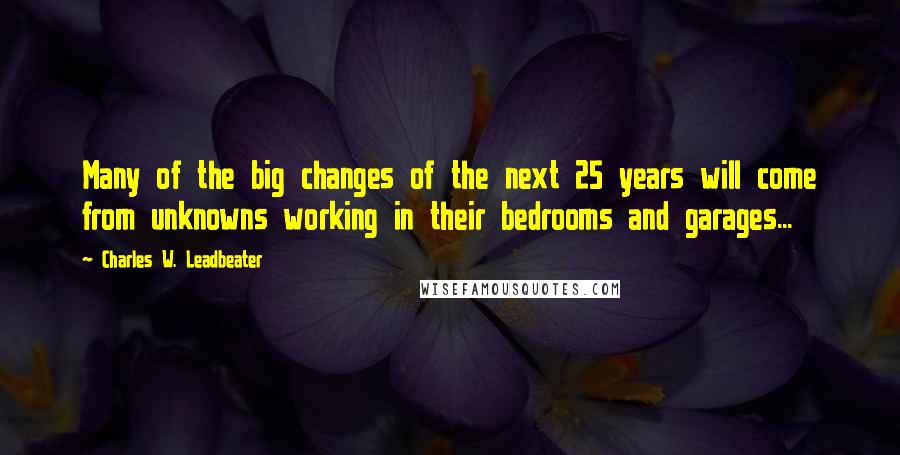 Charles W. Leadbeater Quotes: Many of the big changes of the next 25 years will come from unknowns working in their bedrooms and garages...