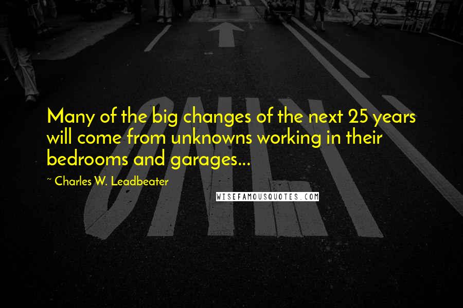 Charles W. Leadbeater Quotes: Many of the big changes of the next 25 years will come from unknowns working in their bedrooms and garages...