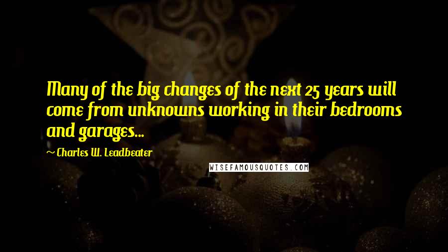 Charles W. Leadbeater Quotes: Many of the big changes of the next 25 years will come from unknowns working in their bedrooms and garages...