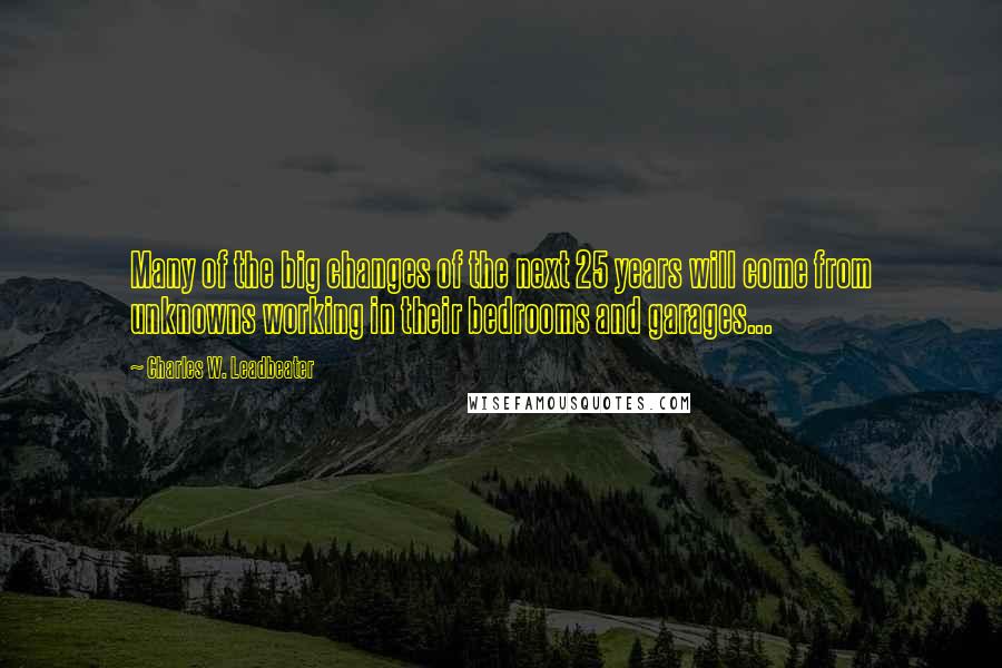 Charles W. Leadbeater Quotes: Many of the big changes of the next 25 years will come from unknowns working in their bedrooms and garages...