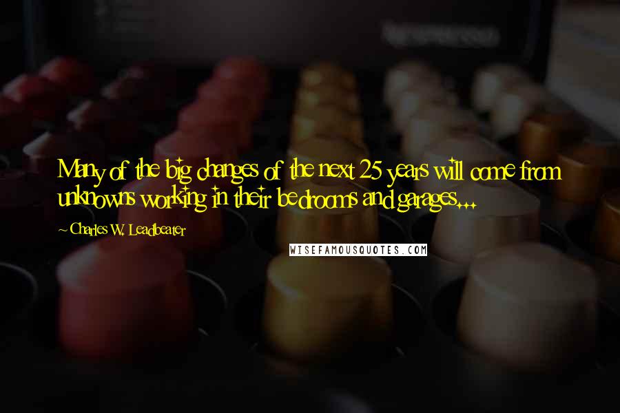 Charles W. Leadbeater Quotes: Many of the big changes of the next 25 years will come from unknowns working in their bedrooms and garages...