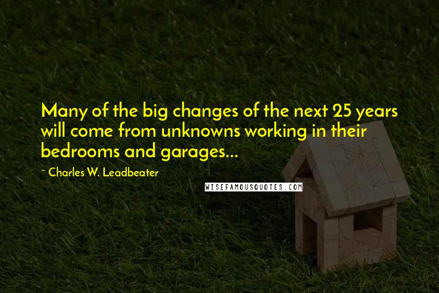 Charles W. Leadbeater Quotes: Many of the big changes of the next 25 years will come from unknowns working in their bedrooms and garages...