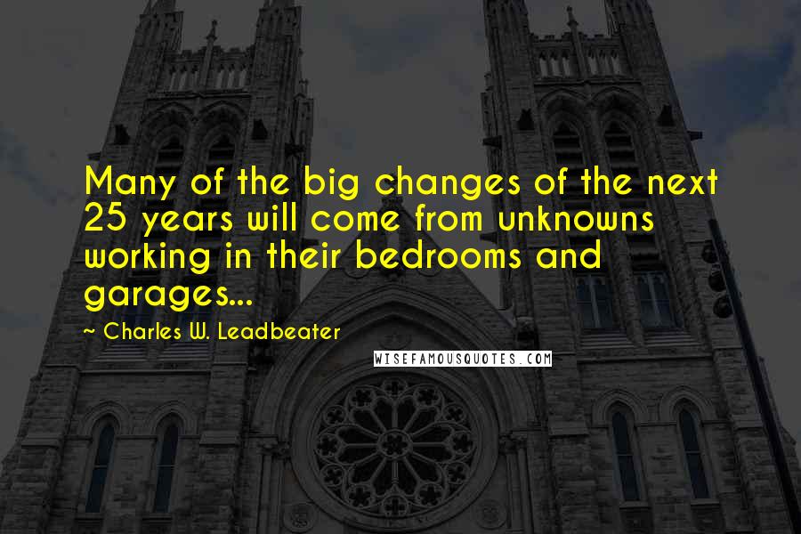 Charles W. Leadbeater Quotes: Many of the big changes of the next 25 years will come from unknowns working in their bedrooms and garages...
