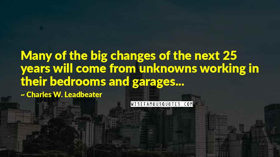 Charles W. Leadbeater Quotes: Many of the big changes of the next 25 years will come from unknowns working in their bedrooms and garages...