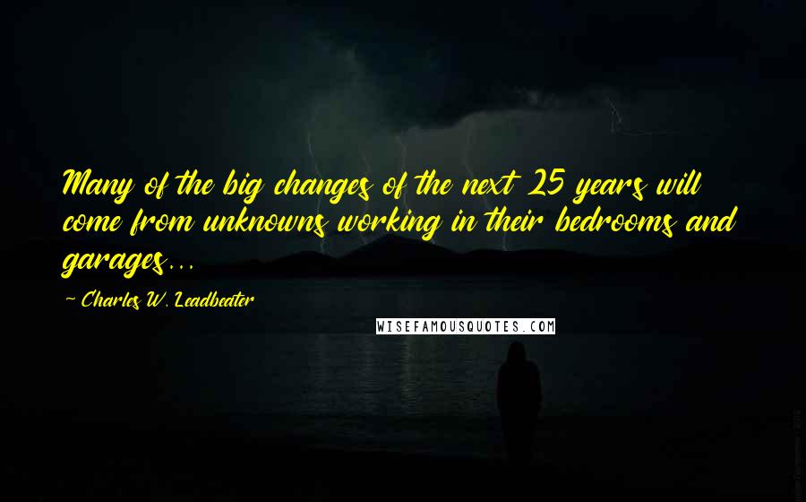 Charles W. Leadbeater Quotes: Many of the big changes of the next 25 years will come from unknowns working in their bedrooms and garages...