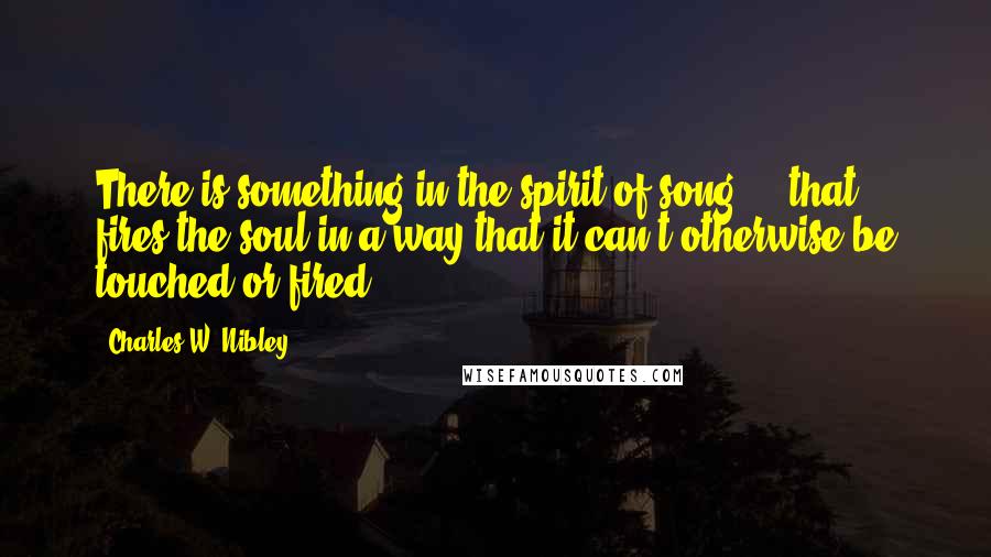 Charles W. Nibley Quotes: There is something in the spirit of song ... that fires the soul in a way that it can't otherwise be touched or fired.