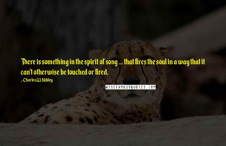 Charles W. Nibley Quotes: There is something in the spirit of song ... that fires the soul in a way that it can't otherwise be touched or fired.