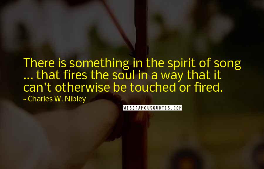 Charles W. Nibley Quotes: There is something in the spirit of song ... that fires the soul in a way that it can't otherwise be touched or fired.