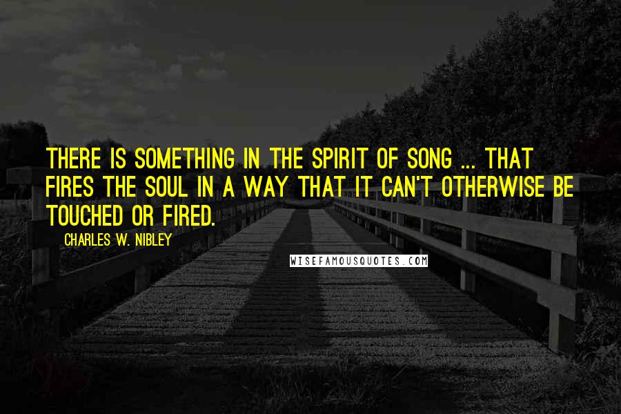 Charles W. Nibley Quotes: There is something in the spirit of song ... that fires the soul in a way that it can't otherwise be touched or fired.