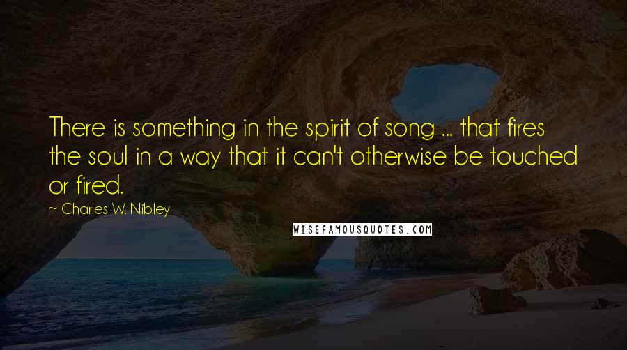 Charles W. Nibley Quotes: There is something in the spirit of song ... that fires the soul in a way that it can't otherwise be touched or fired.