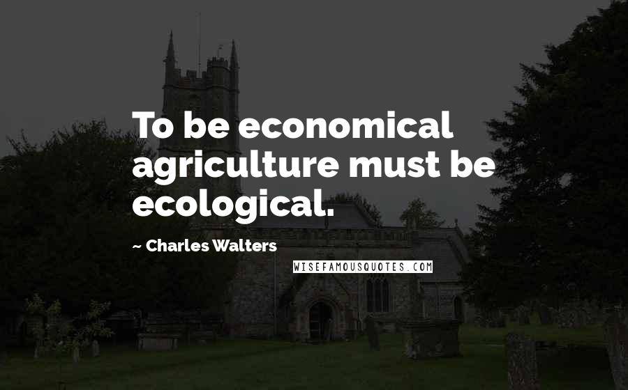 Charles Walters Quotes: To be economical agriculture must be ecological.