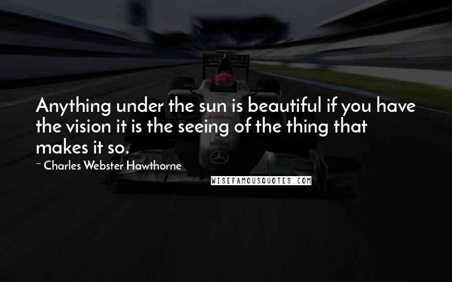 Charles Webster Hawthorne Quotes: Anything under the sun is beautiful if you have the vision it is the seeing of the thing that makes it so.