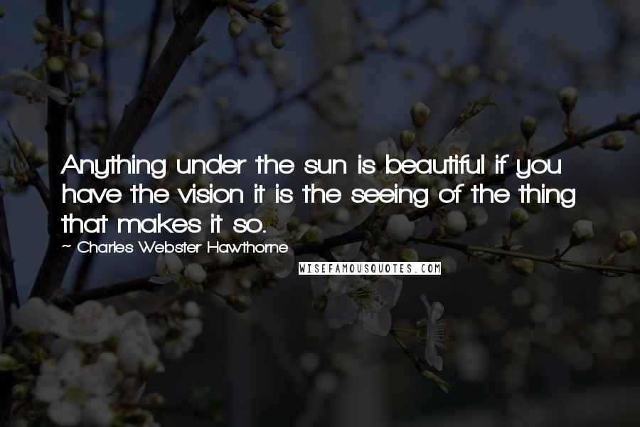 Charles Webster Hawthorne Quotes: Anything under the sun is beautiful if you have the vision it is the seeing of the thing that makes it so.