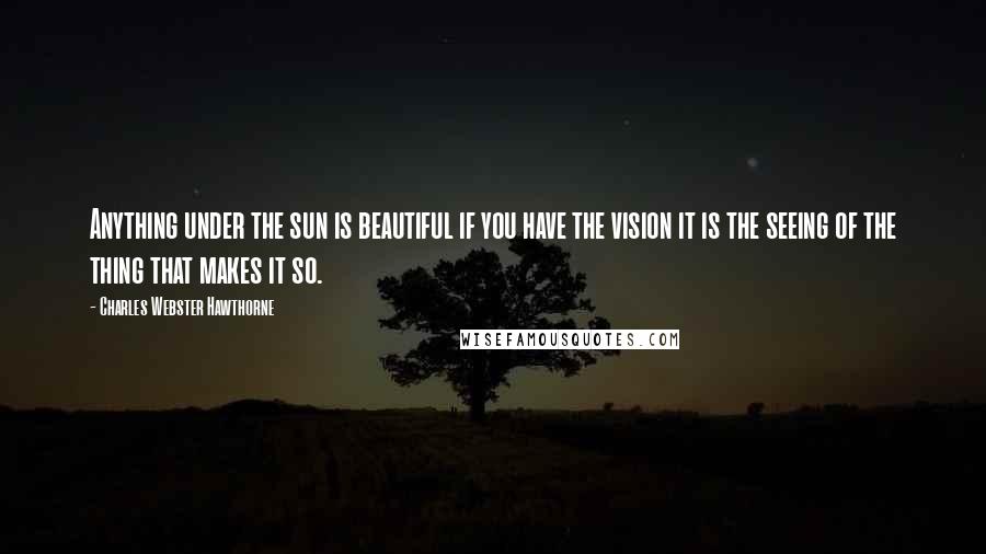 Charles Webster Hawthorne Quotes: Anything under the sun is beautiful if you have the vision it is the seeing of the thing that makes it so.