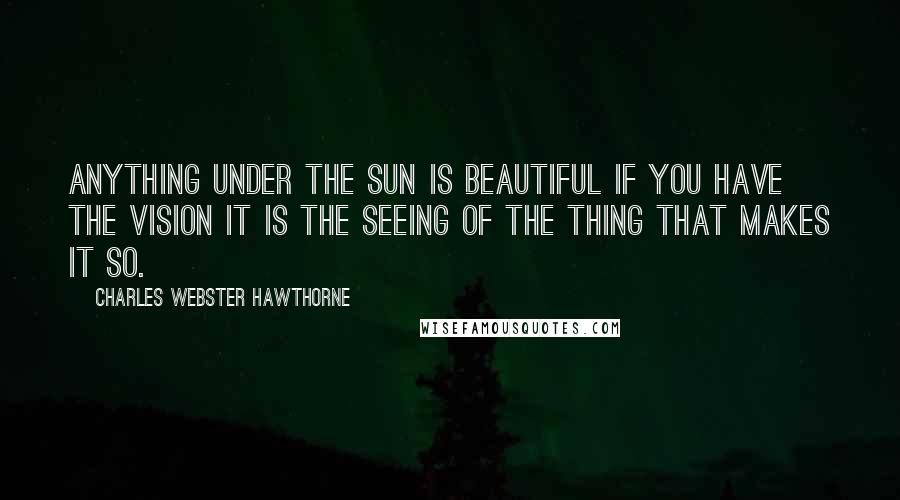 Charles Webster Hawthorne Quotes: Anything under the sun is beautiful if you have the vision it is the seeing of the thing that makes it so.