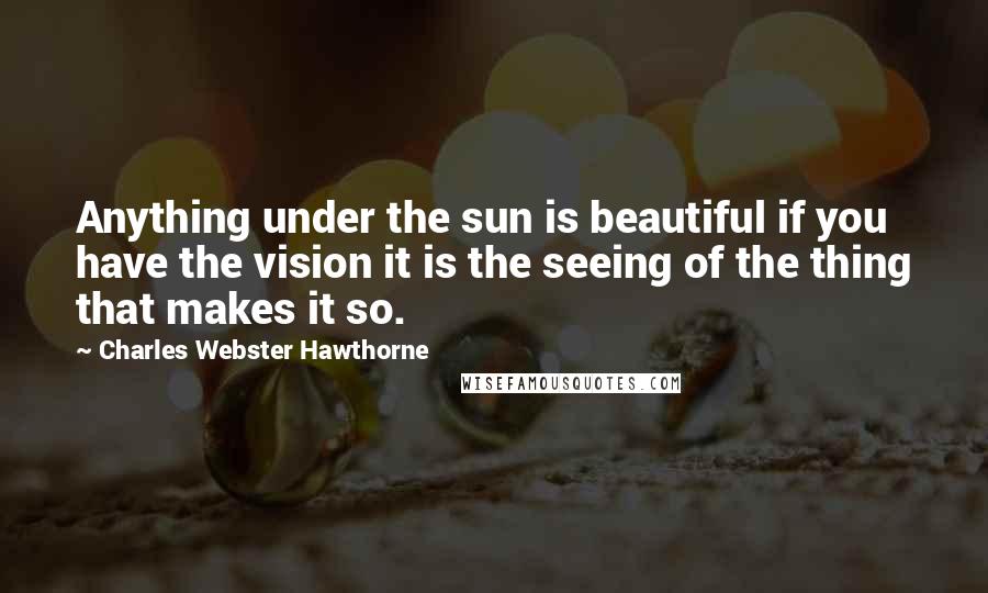 Charles Webster Hawthorne Quotes: Anything under the sun is beautiful if you have the vision it is the seeing of the thing that makes it so.