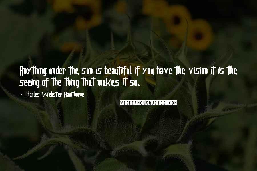 Charles Webster Hawthorne Quotes: Anything under the sun is beautiful if you have the vision it is the seeing of the thing that makes it so.