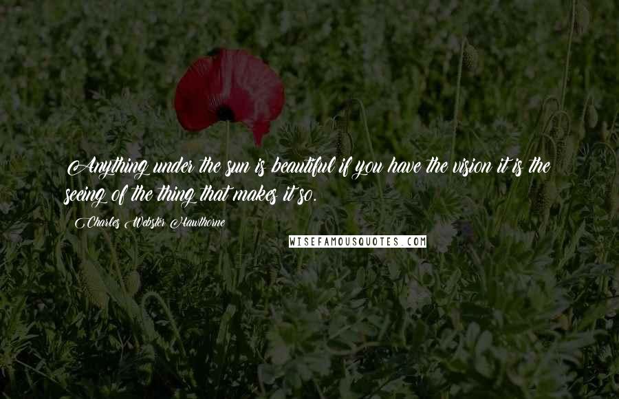 Charles Webster Hawthorne Quotes: Anything under the sun is beautiful if you have the vision it is the seeing of the thing that makes it so.