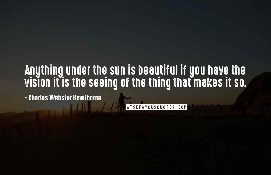 Charles Webster Hawthorne Quotes: Anything under the sun is beautiful if you have the vision it is the seeing of the thing that makes it so.