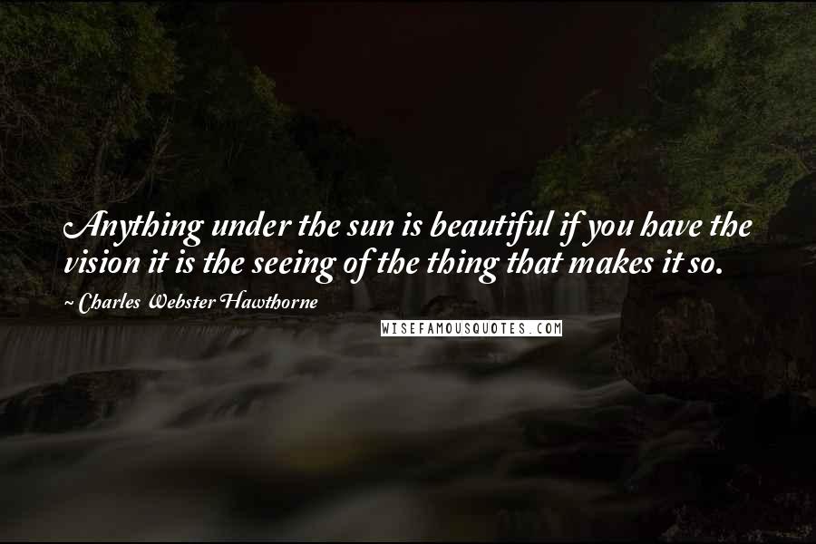 Charles Webster Hawthorne Quotes: Anything under the sun is beautiful if you have the vision it is the seeing of the thing that makes it so.