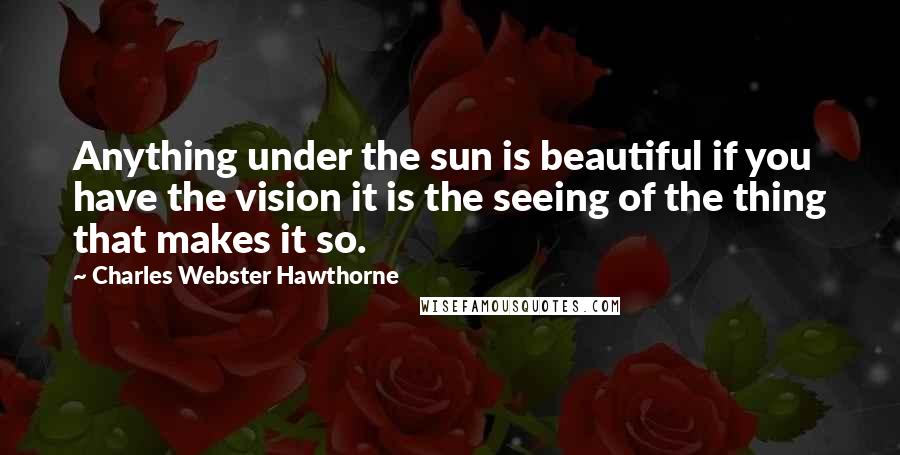 Charles Webster Hawthorne Quotes: Anything under the sun is beautiful if you have the vision it is the seeing of the thing that makes it so.