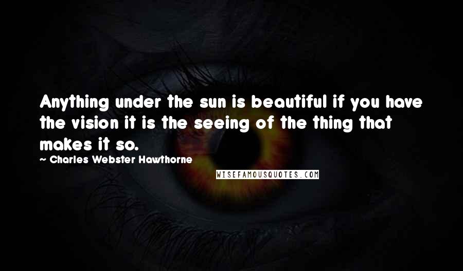 Charles Webster Hawthorne Quotes: Anything under the sun is beautiful if you have the vision it is the seeing of the thing that makes it so.