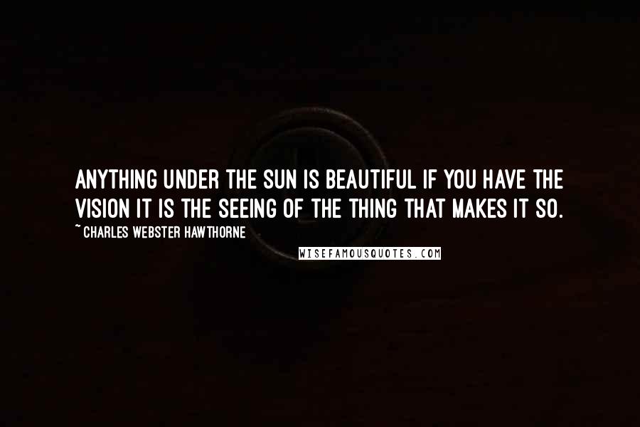 Charles Webster Hawthorne Quotes: Anything under the sun is beautiful if you have the vision it is the seeing of the thing that makes it so.