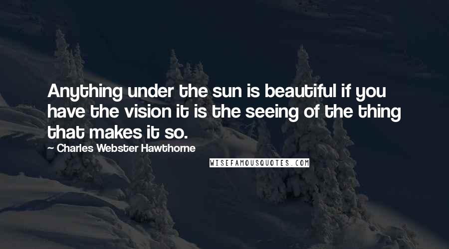 Charles Webster Hawthorne Quotes: Anything under the sun is beautiful if you have the vision it is the seeing of the thing that makes it so.