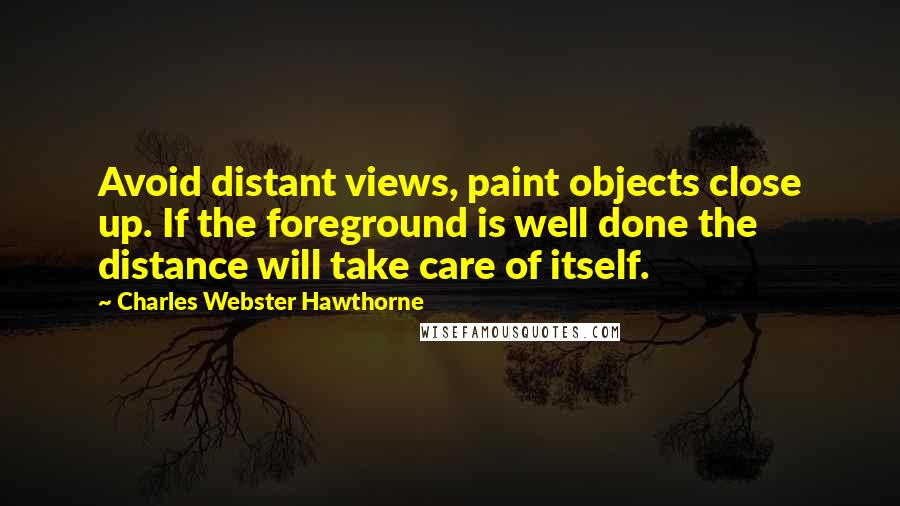 Charles Webster Hawthorne Quotes: Avoid distant views, paint objects close up. If the foreground is well done the distance will take care of itself.