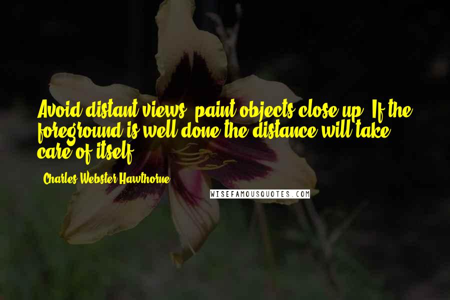 Charles Webster Hawthorne Quotes: Avoid distant views, paint objects close up. If the foreground is well done the distance will take care of itself.