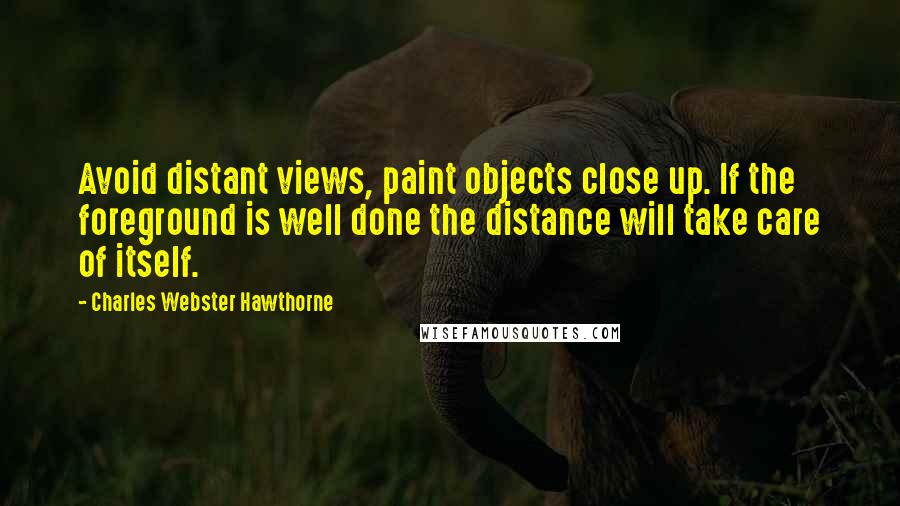 Charles Webster Hawthorne Quotes: Avoid distant views, paint objects close up. If the foreground is well done the distance will take care of itself.