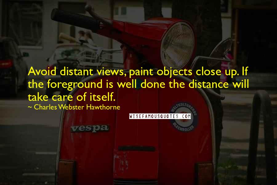 Charles Webster Hawthorne Quotes: Avoid distant views, paint objects close up. If the foreground is well done the distance will take care of itself.