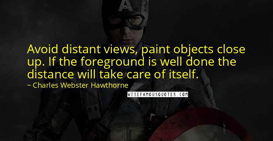 Charles Webster Hawthorne Quotes: Avoid distant views, paint objects close up. If the foreground is well done the distance will take care of itself.