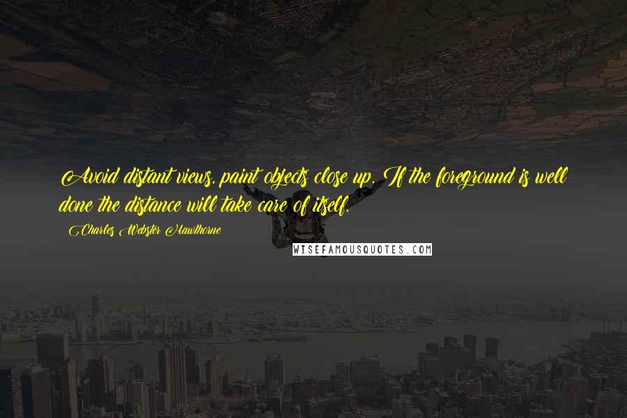 Charles Webster Hawthorne Quotes: Avoid distant views, paint objects close up. If the foreground is well done the distance will take care of itself.